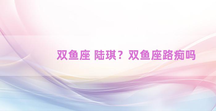 双鱼座 陆琪？双鱼座路痴吗